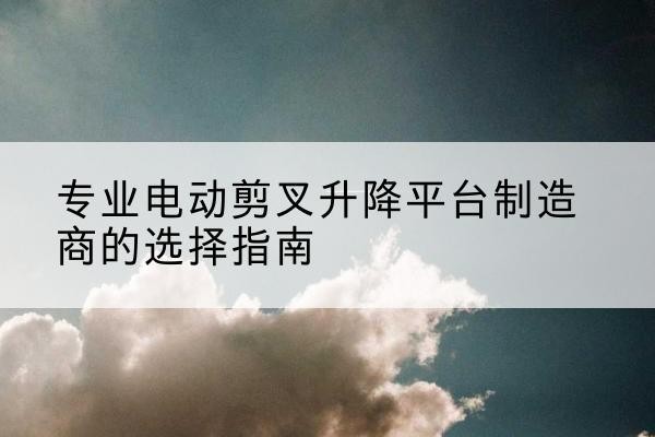 朔城电动剪叉升降平台厂家-专业电动剪叉升降平台制造商的选择指南