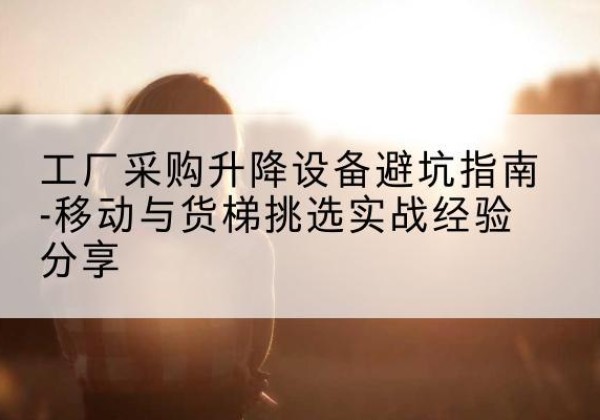 朔城移动式升降机怎么选-工厂采购升降设备避坑指南-移动与货梯挑选实战经验分享
