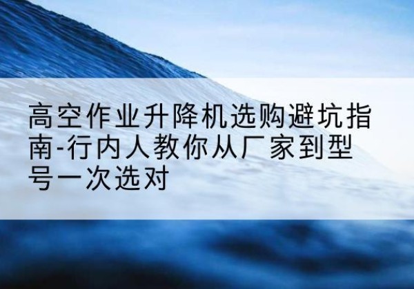 朔城升降平台厂家-高空作业升降机选购避坑指南-行内人教你从厂家到型号一次选对
