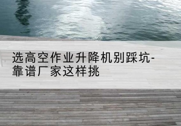 朔城剪叉式升降机厂家-选高空作业升降机别踩坑-靠谱厂家这样挑