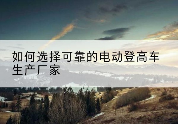 朔城电动登高车厂家-如何选择可靠的电动登高车生产厂家