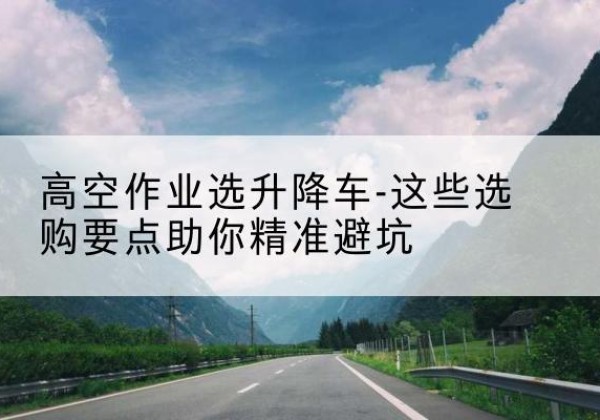 朔城升降车厂家-高空作业选升降车-这些选购要点助你*避坑