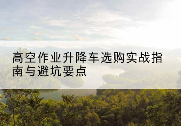 朔城升降车怎么选-高空作业升降车选购实战指南与避坑要点