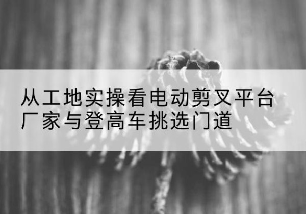 朔城电动剪叉升降平台厂家-从工地实操看电动剪叉平台厂家与登高车挑选门道