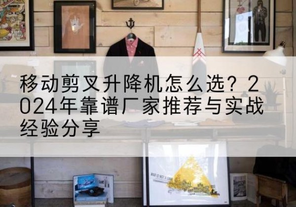 朔城升降平台厂家推荐-移动剪叉升降机怎么选？2024年靠谱厂家推荐与实战经验分享